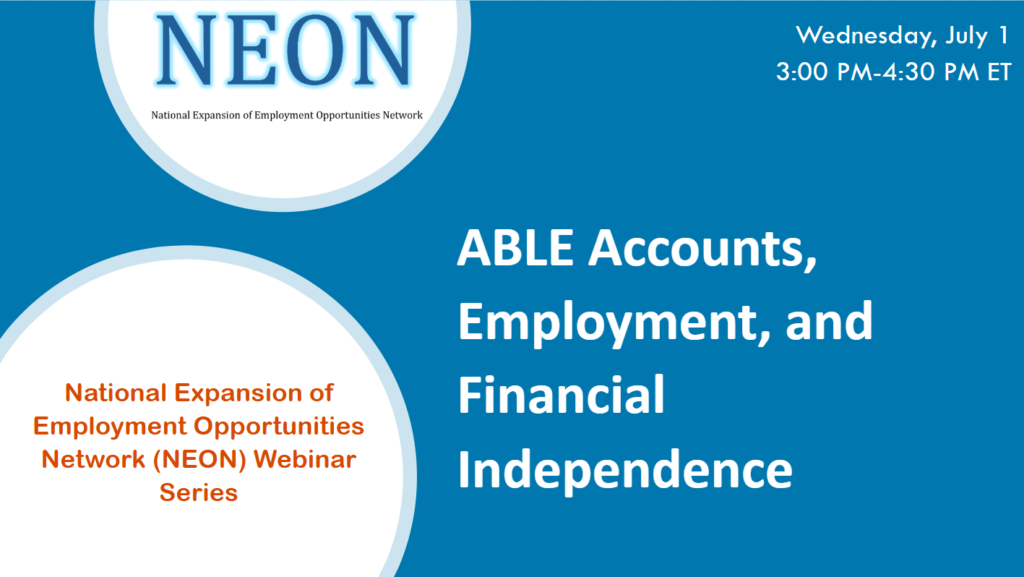 ABLE Accounts, Employment, and Financial Independence - National Expansion of Employment Opportunities Network (NEON) Webinar Series - Wednesday, July 1, 3:00 PM - 4:30 PM ET